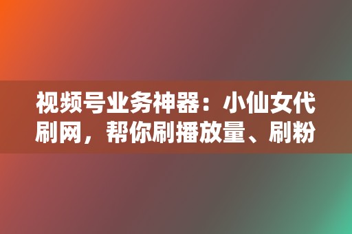 视频号业务神器：小仙女代刷网，帮你刷播放量、刷粉丝，引爆你的短视频流量