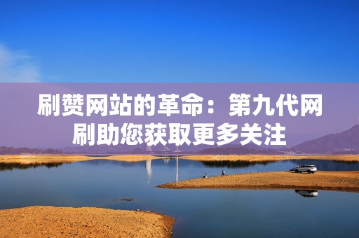 刷赞网站的革命：第九代网刷助您获取更多关注