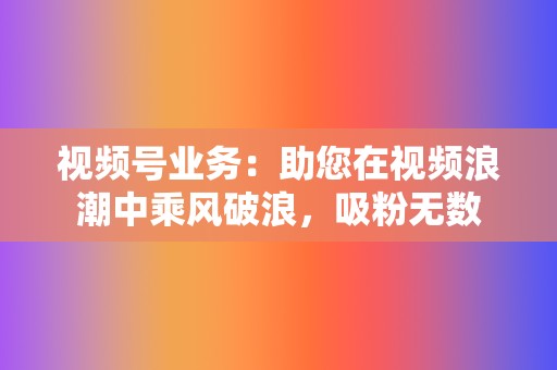 视频号业务：助您在视频浪潮中乘风破浪，吸粉无数