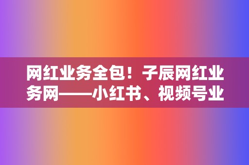 网红业务全包！子辰网红业务网——小红书、视频号业务，打造爆款内容