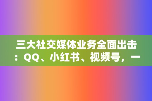 三大社交媒体业务全面出击：QQ、小红书、视频号，一站式服务