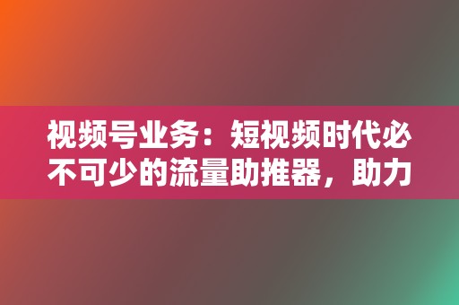 视频号业务：短视频时代必不可少的流量助推器，助力视频播放量飙升