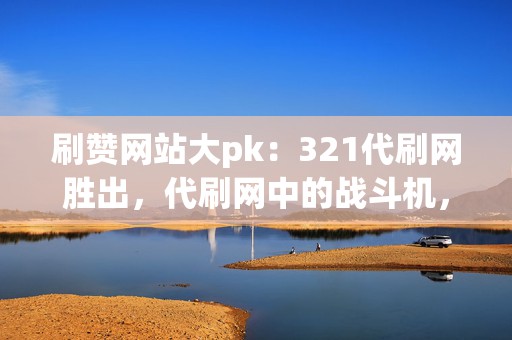 刷赞网站大pk：321代刷网胜出，代刷网中的战斗机，安全、高效、快速