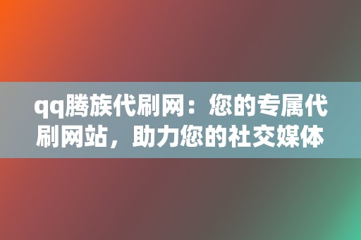 qq腾族代刷网：您的专属代刷网站，助力您的社交媒体之路  第2张