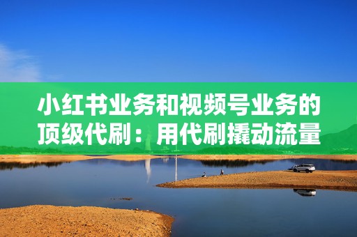 小红书业务和视频号业务的顶级代刷：用代刷撬动流量变现