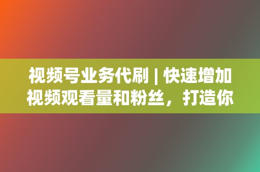 视频号业务代刷 | 快速增加视频观看量和粉丝，打造你的短视频帝国