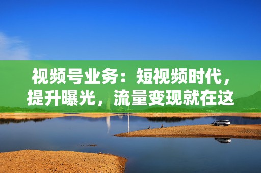 视频号业务：短视频时代，提升曝光，流量变现就在这里！