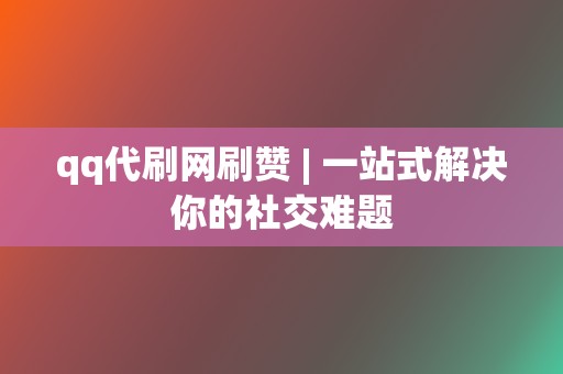 qq代刷网刷赞 | 一站式解决你的社交难题