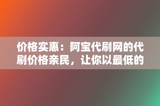 价格实惠：阿宝代刷网的代刷价格亲民，让你以最低的成本提升网络影响力。