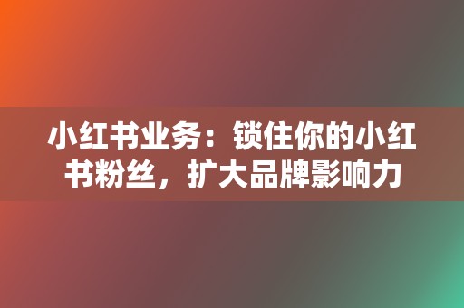 小红书业务：锁住你的小红书粉丝，扩大品牌影响力