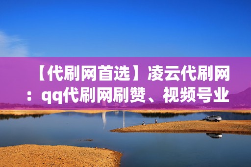 【代刷网首选】凌云代刷网：qq代刷网刷赞、视频号业务、小红书业务一网打尽