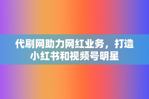 代刷网助力网红业务，打造小红书和视频号明星