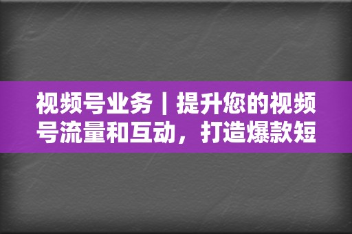 视频号业务｜提升您的视频号流量和互动，打造爆款短视频