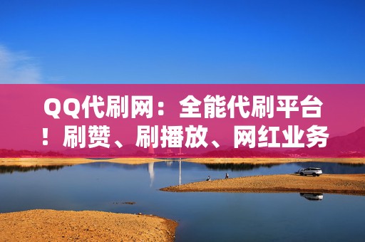 QQ代刷网：全能代刷平台！刷赞、刷播放、网红业务一站式解决！