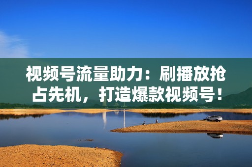 视频号流量助力：刷播放抢占先机，打造爆款视频号！