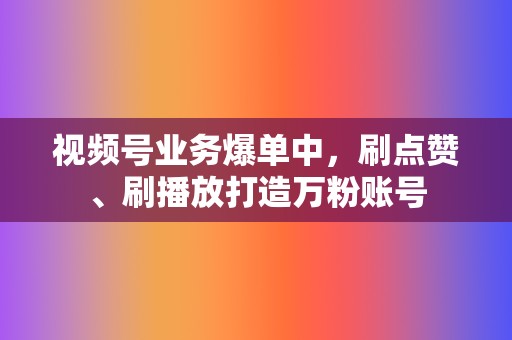 视频号业务爆单中，刷点赞、刷播放打造万粉账号