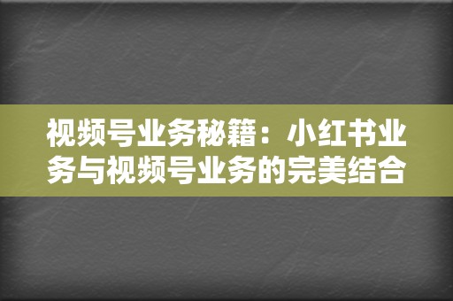 视频号业务秘籍：小红书业务与视频号业务的完美结合，打造流量帝国