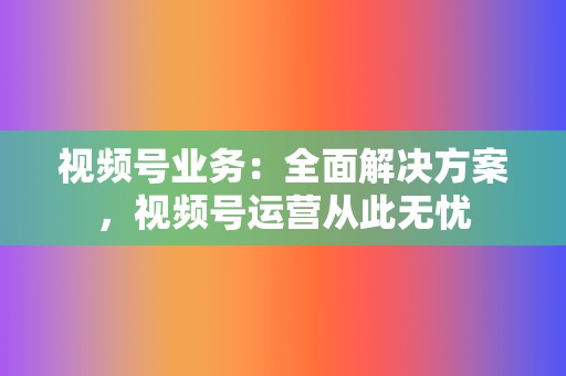 视频号业务：全面解决方案，视频号运营从此无忧