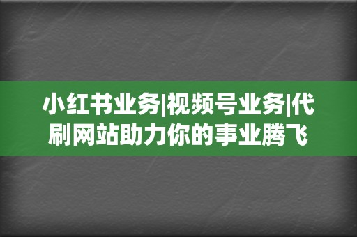 小红书业务|视频号业务|代刷网站助力你的事业腾飞