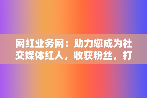 网红业务网：助力您成为社交媒体红人，收获粉丝，打造个人IP！